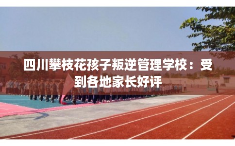 四川攀枝花孩子叛逆管理学校：受到各地家长好评
