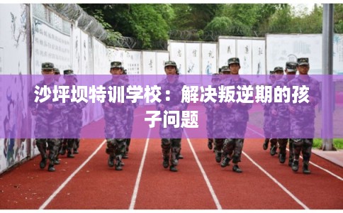 沙坪坝特训学校：解决叛逆期的孩子问题