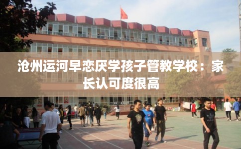 沧州运河早恋厌学孩子管教学校：家长认可度很高