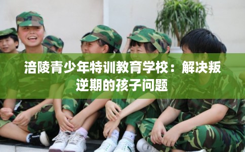 涪陵青少年特训教育学校：解决叛逆期的孩子问题