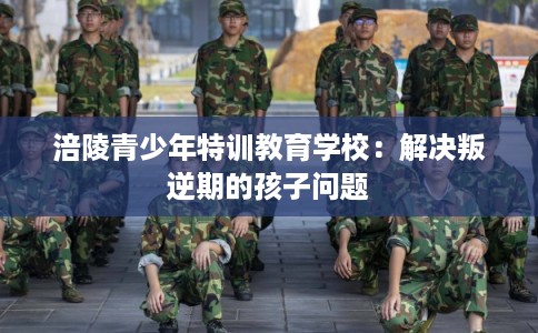 涪陵青少年特训教育学校：解决叛逆期的孩子问题