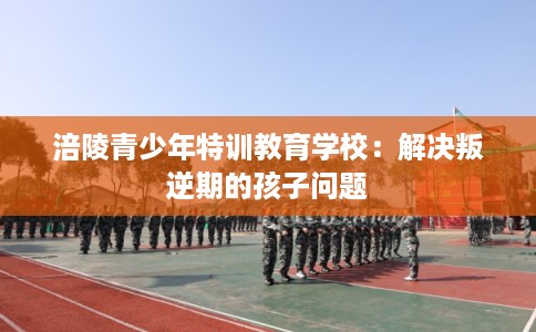 涪陵青少年特训教育学校：解决叛逆期的孩子问题