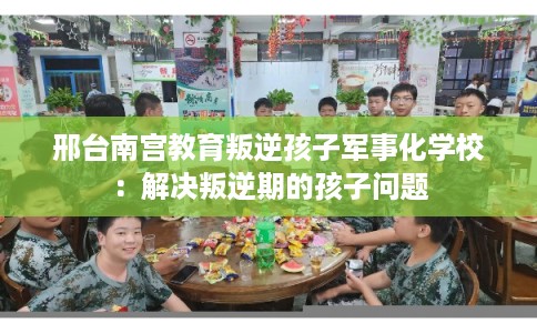邢台南宫教育叛逆孩子军事化学校:解决叛逆期的孩子问题 邢台南宫教育叛逆孩子军事化学校:解决叛逆期的孩子问题
