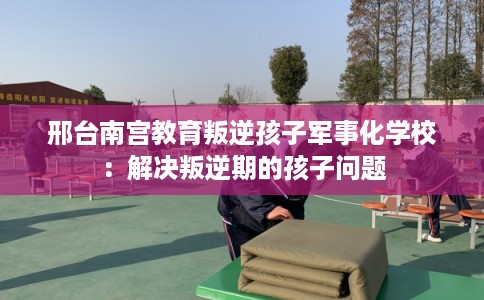 邢台南宫教育叛逆孩子军事化学校:解决叛逆期的孩子问题 邢台南宫教育叛逆孩子军事化学校:解决叛逆期的孩子问题