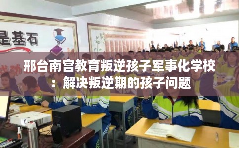 邢台南宫教育叛逆孩子军事化学校：解决叛逆期的孩子问题