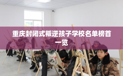 重庆封闭式叛逆孩子学校名单榜首一览 重庆封闭式叛逆孩子学校名单榜首一览
