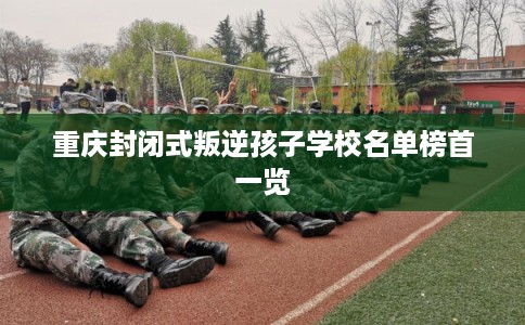 重庆封闭式叛逆孩子学校名单榜首一览 重庆封闭式叛逆孩子学校名单榜首一览