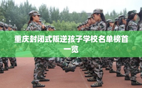 重庆封闭式叛逆孩子学校名单榜首一览