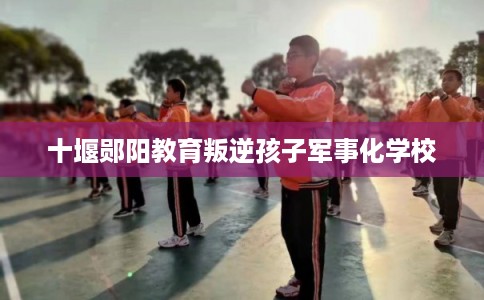 十堰郧阳教育叛逆孩子军事化学校