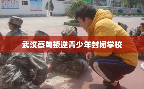 武汉蔡甸叛逆青少年封闭学校 武汉蔡甸叛逆青少年封闭学校