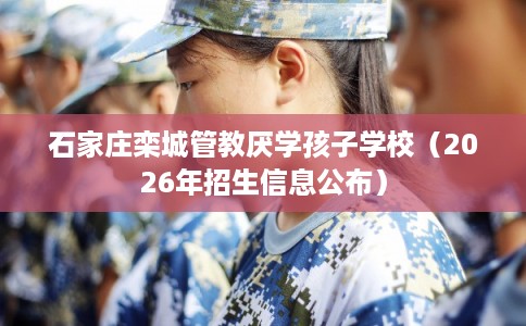 石家庄栾城管教厌学孩子学校（2026年招生信息公布）