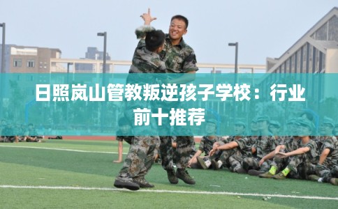 日照岚山管教叛逆孩子学校:行业前十推荐 日照岚山管教叛逆孩子学校:行业前十推荐