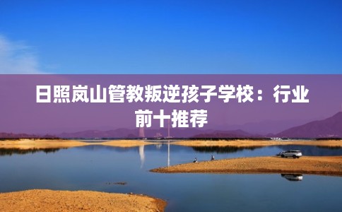 日照岚山管教叛逆孩子学校：行业前十推荐