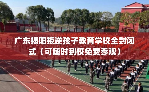 广东揭阳叛逆孩子教育学校全封闭式（可随时到校免费参观）