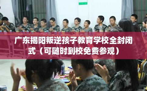 广东揭阳叛逆孩子教育学校全封闭式（可随时到校免费参观）