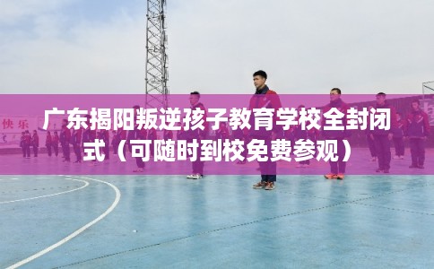 广东揭阳叛逆孩子教育学校全封闭式（可随时到校免费参观）