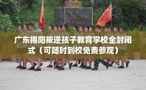 广东揭阳叛逆孩子教育学校全封闭式（可随时到校免费参观）