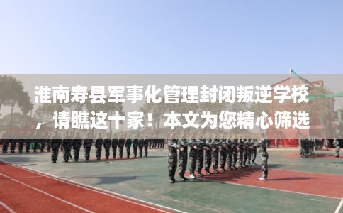 淮南寿县军事化管理封闭叛逆学校，请瞧这十家！本文为您精心筛选！