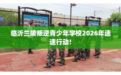 临沂兰陵叛逆青少年学校2026年速速行动!