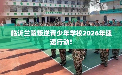 临沂兰陵叛逆青少年学校2026年速速行动!