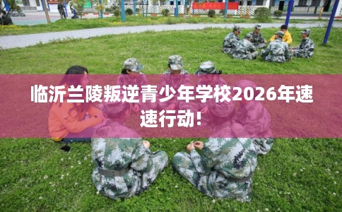 临沂兰陵叛逆青少年学校2026年速速行动!