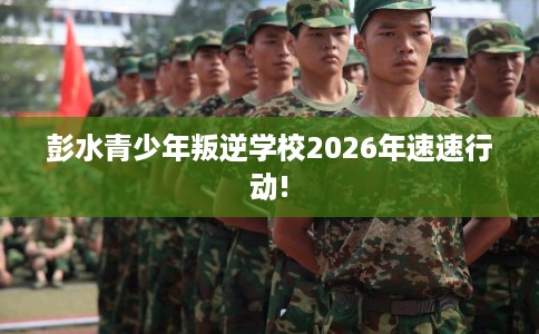 彭水青少年叛逆学校2026年速速行动!