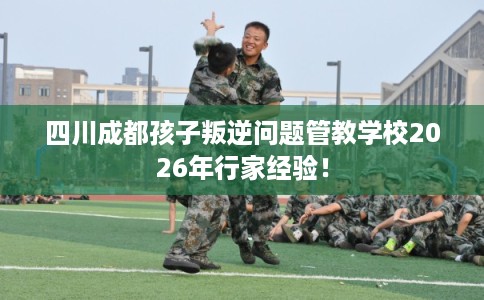 四川成都孩子叛逆问题管教学校2026年行家经验! 四川成都孩子叛逆问题管教学校2026年行家经验!