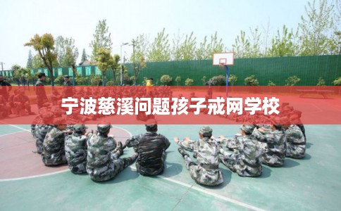 宁波慈溪问题孩子戒网学校