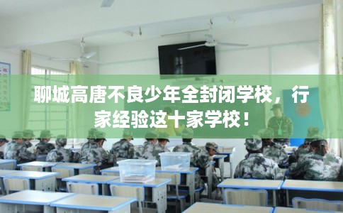 聊城高唐不良少年全封闭学校，行家经验这十家学校！