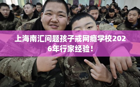 上海南汇问题孩子戒网瘾学校2026年行家经验！