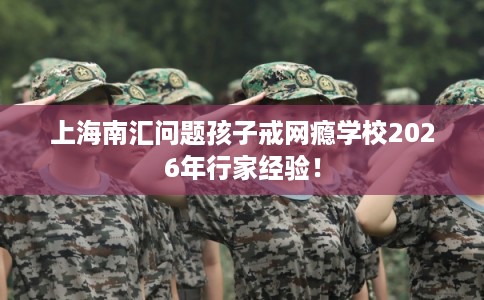 上海南汇问题孩子戒网瘾学校2026年行家经验！