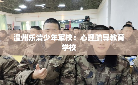 温州乐清少年军校：心理疏导教育学校