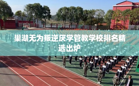 巢湖无为叛逆厌学管教学校排名精选出炉 巢湖无为叛逆厌学管教学校排名精选出炉