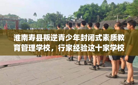 淮南寿县叛逆青少年封闭式素质教育管理学校,行家经验这十家学校! 淮南寿县叛逆青少年封闭式素质教育管理学校,行家经验这十家学校!