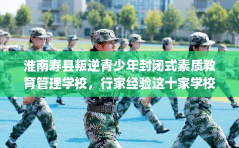 淮南寿县叛逆青少年封闭式素质教育管理学校,行家经验这十家学校! 淮南寿县叛逆青少年封闭式素质教育管理学校,行家经验这十家学校!