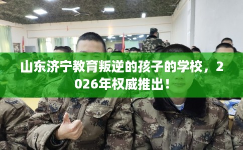 山东济宁教育叛逆的孩子的学校，2026年权威推出！