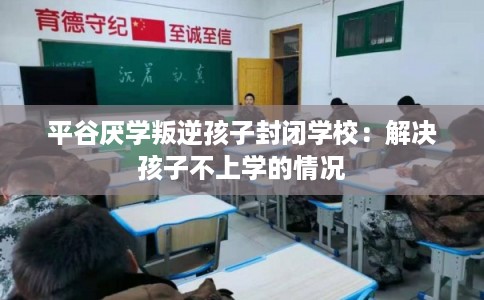 平谷厌学叛逆孩子封闭学校：解决孩子不上学的情况