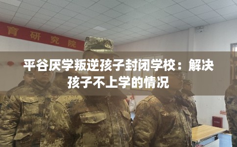 平谷厌学叛逆孩子封闭学校：解决孩子不上学的情况