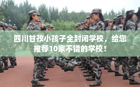 四川甘孜小孩子全封闭学校，给您推荐10家不错的学校！
