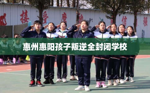 惠州惠阳孩子叛逆全封闭学校 惠州惠阳孩子叛逆全封闭学校