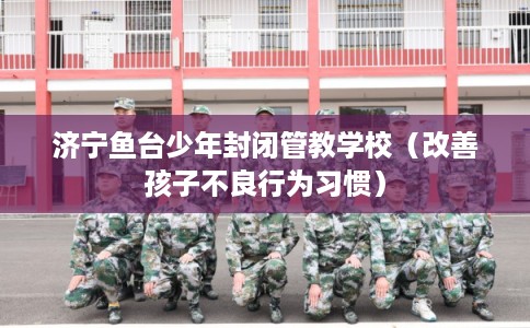 济宁鱼台少年封闭管教学校（改善孩子不良行为习惯）