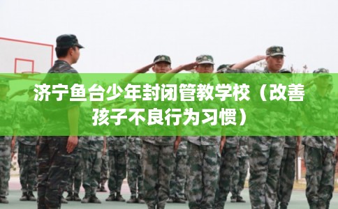 济宁鱼台少年封闭管教学校（改善孩子不良行为习惯）