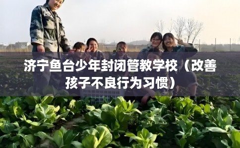 济宁鱼台少年封闭管教学校（改善孩子不良行为习惯）