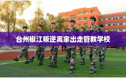 台州椒江叛逆离家出走管教学校 台州椒江叛逆离家出走管教学校