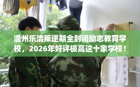 温州乐清叛逆期全封闭励志教育学校，2026年好评极高这十家学校！
