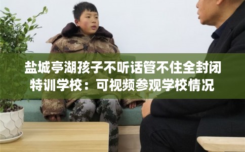 盐城亭湖孩子不听话管不住全封闭特训学校:可视频参观学校情况 盐城亭湖孩子不听话管不住全封闭特训学校:可视频参观学校情况