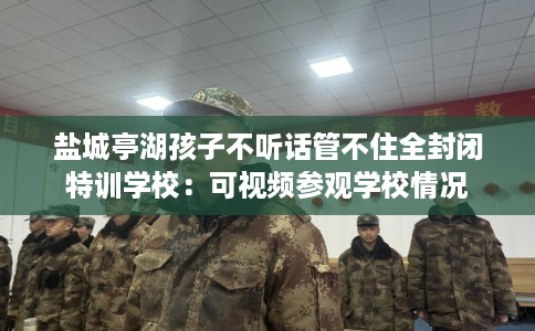 盐城亭湖孩子不听话管不住全封闭特训学校：可视频参观学校情况