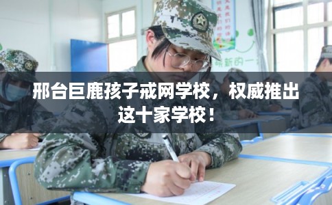 邢台巨鹿孩子戒网学校，权威推出这十家学校！