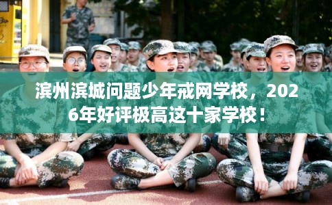 滨州滨城问题少年戒网学校，2026年好评极高这十家学校！