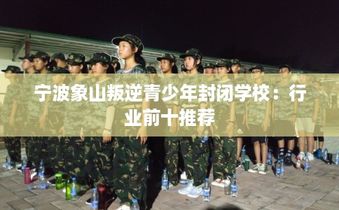 宁波象山叛逆青少年封闭学校：行业前十推荐